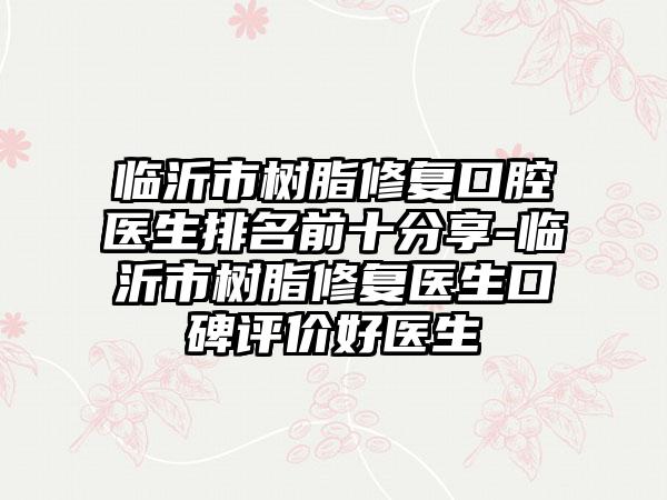 临沂市树脂修复口腔医生排名前十分享-临沂市树脂修复医生口碑评价好医生