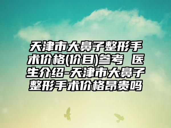 天津市大鼻子整形手术价格(价目)参考 医生介绍-天津市大鼻子整形手术价格昂贵吗