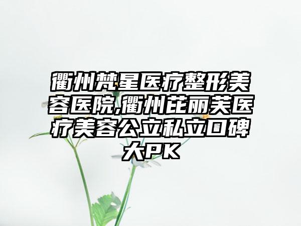 衢州梵星医疗整形美容医院,衢州芘丽芙医疗美容公立私立口碑大PK