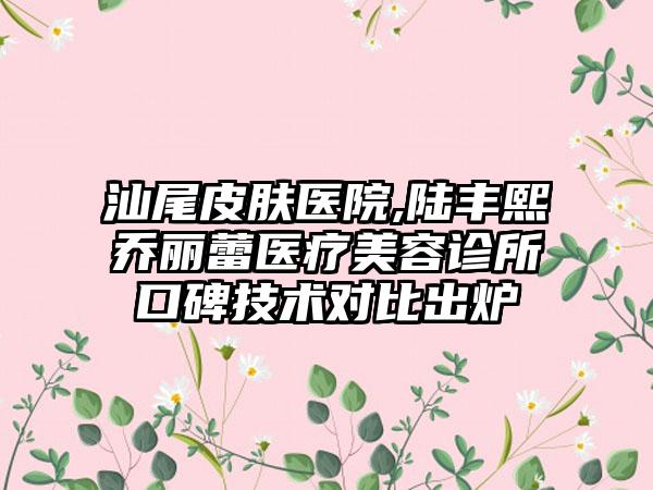 汕尾皮肤医院,陆丰熙乔丽蕾医疗美容诊所口碑技术对比出炉