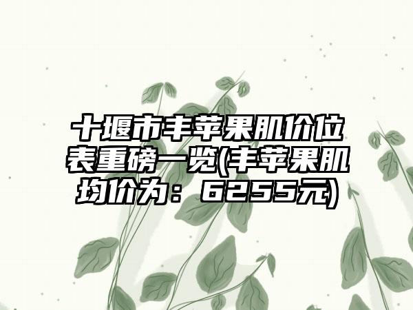 十堰市丰苹果肌价位表重磅一览(丰苹果肌均价为：6255元)