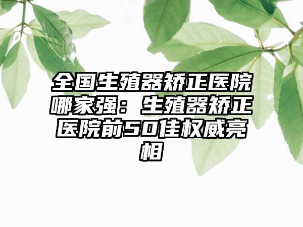 全国生殖器矫正医院哪家强：生殖器矫正医院前50佳权威亮相