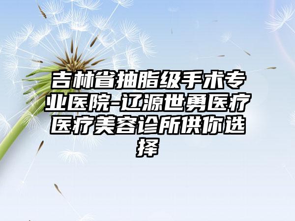 吉林省抽脂级手术专业医院-辽源世勇医疗医疗美容诊所供你选择