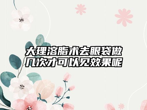 大理溶脂术去眼袋做几次才可以见效果呢