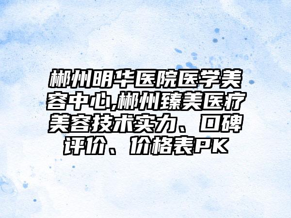 郴州明华医院医学美容中心,郴州臻美医疗美容技术实力、口碑评价、价格表PK