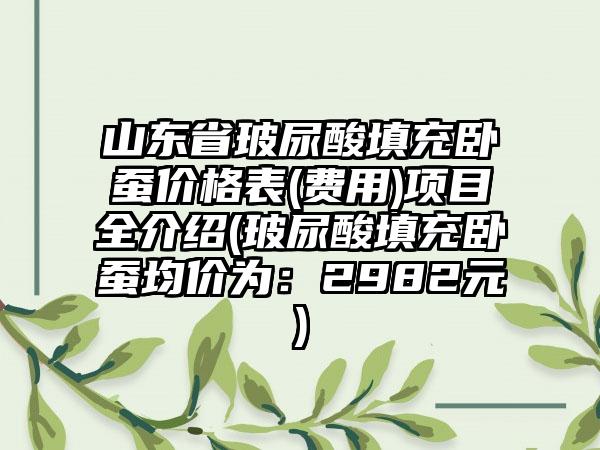 山东省玻尿酸填充卧蚕价格表(费用)项目全介绍(玻尿酸填充卧蚕均价为：2982元)