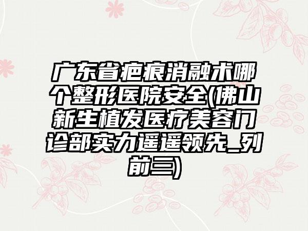 广东省疤痕消融术哪个整形医院安全(佛山新生植发医疗美容门诊部实力遥遥领先_列前三)