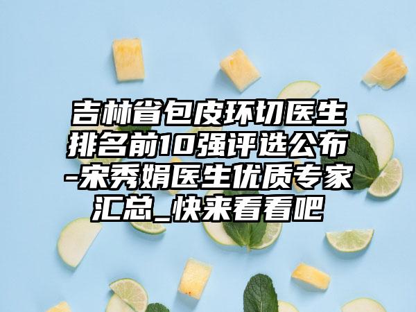 吉林省包皮环切医生排名前10强评选公布-宋秀娟医生优质专家汇总_快来看看吧