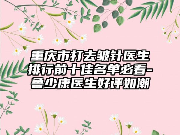 重庆市打去皱针医生排行前十佳名单必看-鲁少康医生好评如潮