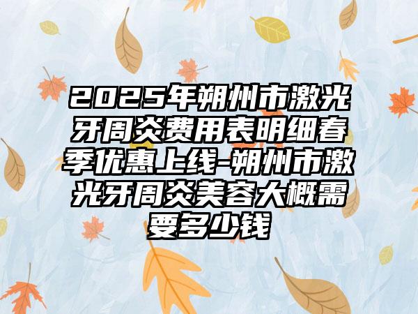 2025年朔州市激光牙周炎费用表明细春季优惠上线-朔州市激光牙周炎美容大概需要多少钱