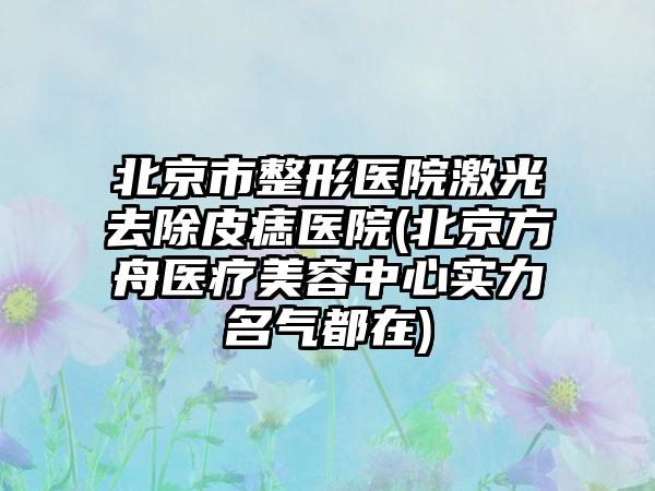 北京市整形医院激光去除皮痣医院(北京方舟医疗美容中心实力名气都在)