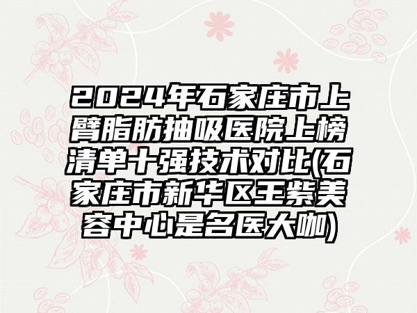 2024年石家庄市上臂脂肪抽吸医院上榜清单十强技术对比(石家庄市新华区王紫美容中心是名医大咖)