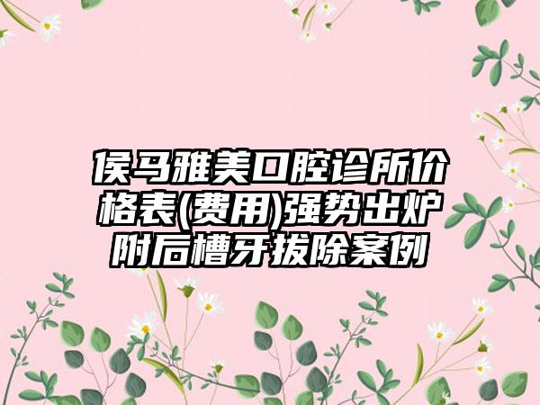 侯马雅美口腔诊所价格表(费用)强势出炉附后槽牙拔除案例