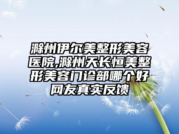 滁州伊尔美整形美容医院,滁州天长恒美整形美容门诊部哪个好网友真实反馈