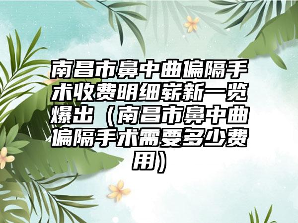 南昌市鼻中曲偏隔手术收费明细崭新一览爆出（南昌市鼻中曲偏隔手术需要多少费用）