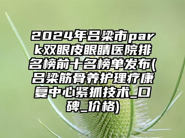 2024年吕梁市park双眼皮眼睛医院排名榜前十名榜单发布(吕梁筋骨养护理疗康复中心紧抓技术_口碑_价格)