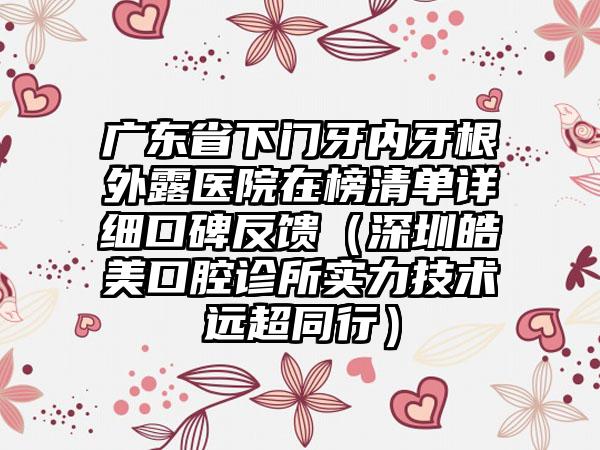 广东省下门牙内牙根外露医院在榜清单详细口碑反馈（深圳皓美口腔诊所实力技术远超同行）