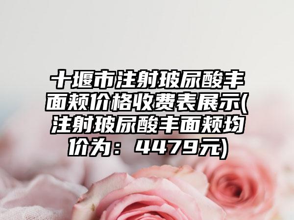 十堰市注射玻尿酸丰面颊价格收费表展示(注射玻尿酸丰面颊均价为：4479元)