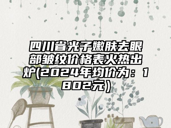 四川省光子嫩肤去眼部皱纹价格表火热出炉(2024年均价为：1802元）