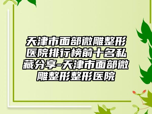 天津市面部微雕整形医院排行榜前十名私藏分享-天津市面部微雕整形整形医院