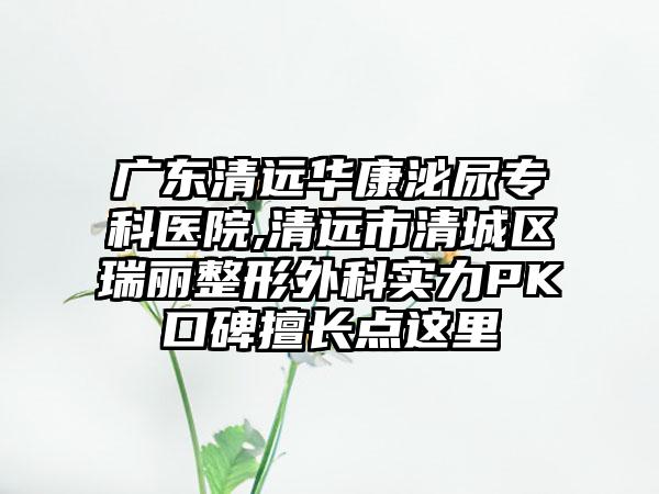 广东清远华康泌尿专科医院,清远市清城区瑞丽整形外科实力PK口碑擅长点这里