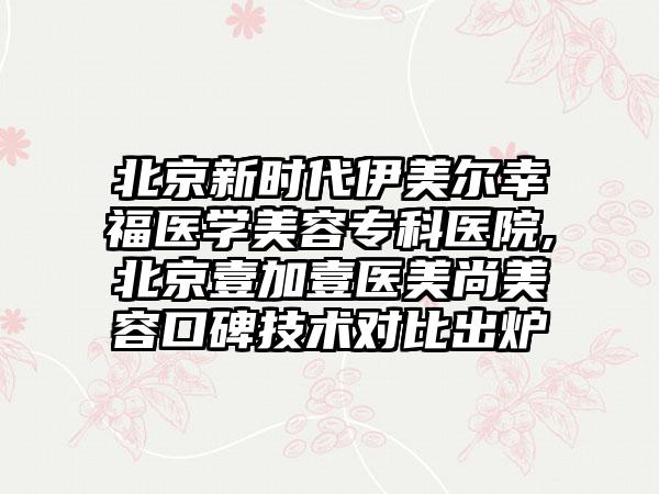 北京新时代伊美尔幸福医学美容专科医院,北京壹加壹医美尚美容口碑技术对比出炉