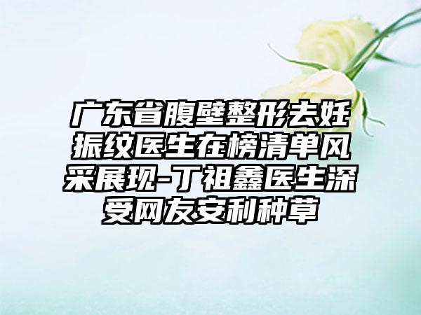 广东省腹壁整形去妊振纹医生在榜清单风采展现-丁祖鑫医生深受网友安利种草