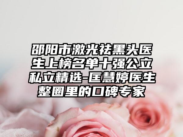 邵阳市激光祛黑头医生上榜名单十强公立私立精选-匡慧婷医生整圈里的口碑专家