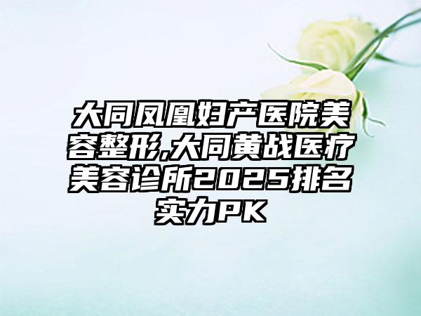 大同凤凰妇产医院美容整形,大同黄战医疗美容诊所2025排名实力PK