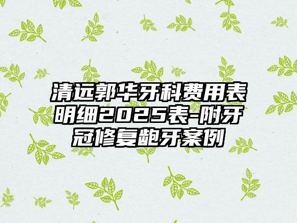 清远郭华牙科费用表明细2025表-附牙冠修复龅牙案例