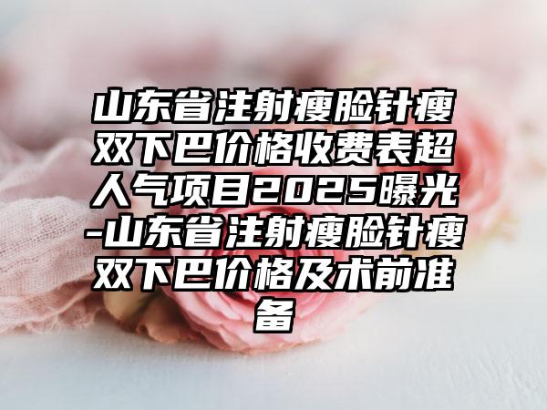 山东省注射瘦脸针瘦双下巴价格收费表超人气项目2025曝光-山东省注射瘦脸针瘦双下巴价格及术前准备