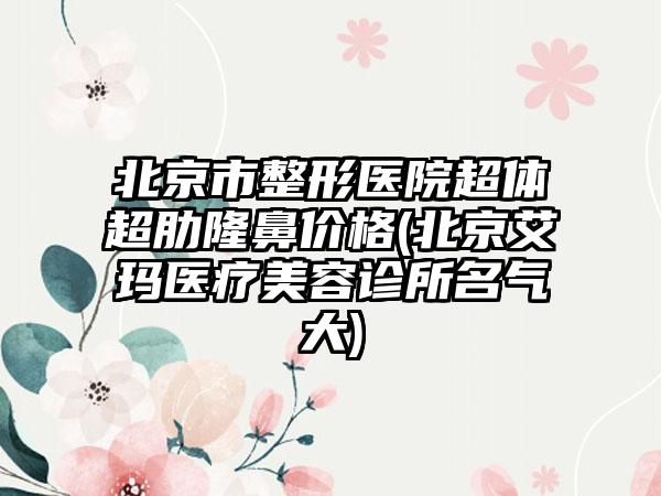 北京市整形医院超体超肋隆鼻价格(北京艾玛医疗美容诊所名气大)