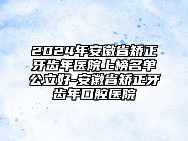 2024年安徽省矫正牙齿年医院上榜名单公立好-安徽省矫正牙齿年口腔医院