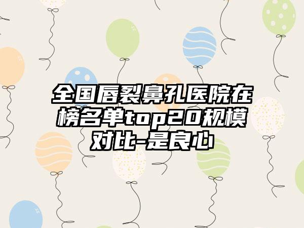 全国唇裂鼻孔医院在榜名单top20规模对比-是良心