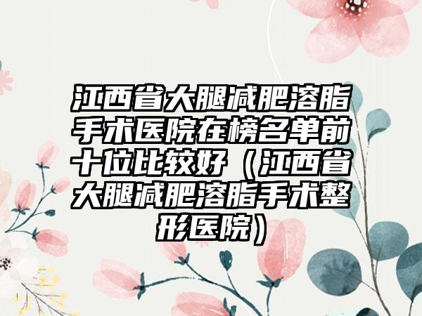 江西省大腿减肥溶脂手术医院在榜名单前十位比较好（江西省大腿减肥溶脂手术整形医院）