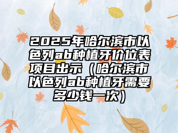 2025年哈尔滨市以色列ab种植牙价位表项目出示（哈尔滨市以色列ab种植牙需要多少钱一次）