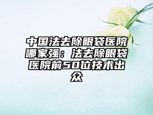 中国法去除眼袋医院哪家强：法去除眼袋医院前50位技术出众