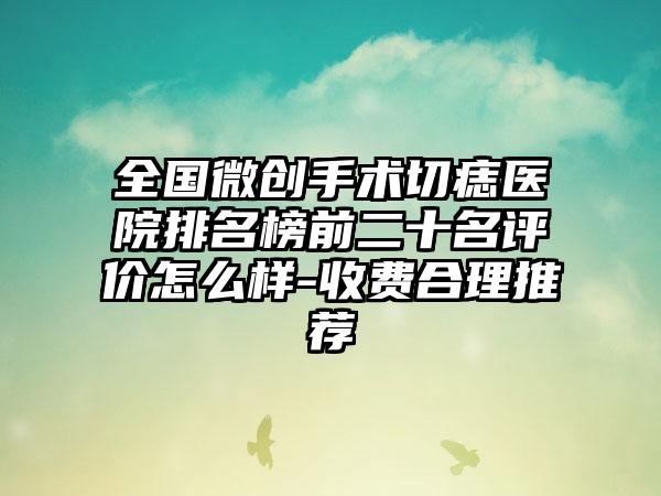 全国微创手术切痣医院排名榜前二十名评价怎么样-收费合理推荐