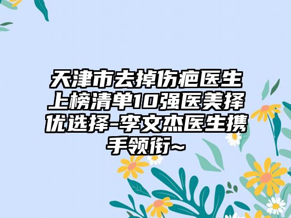 天津市去掉伤疤医生上榜清单10强医美择优选择-李文杰医生携手领衔~