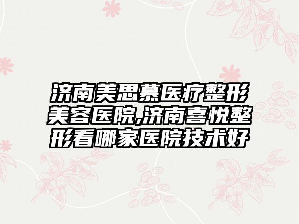 济南美思慕医疗整形美容医院,济南喜悦整形看哪家医院技术好