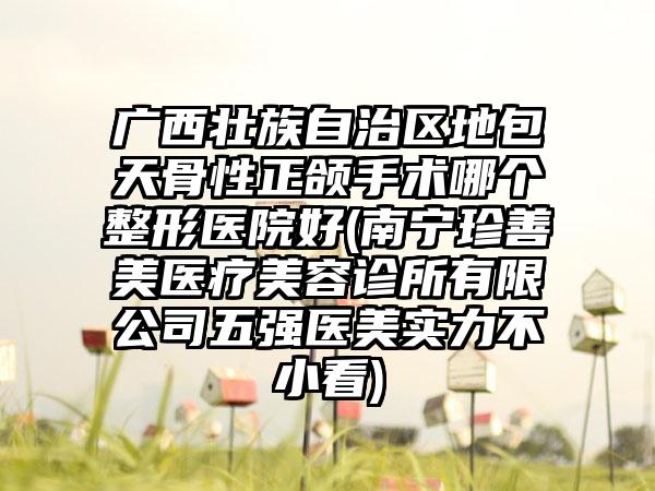 广西壮族自治区地包天骨性正颌手术哪个整形医院好(南宁珍善美医疗美容诊所有限公司五强医美实力不小看)