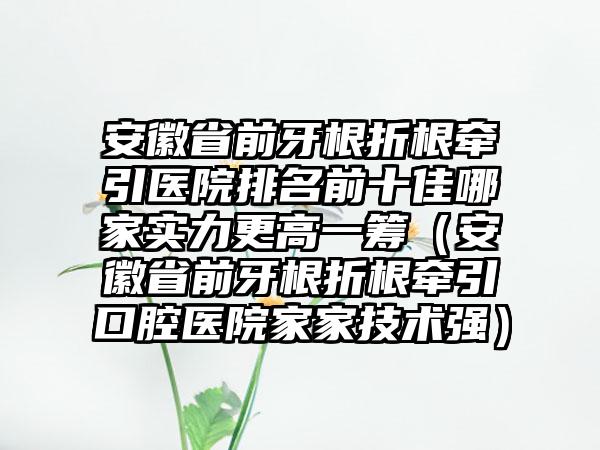 安徽省前牙根折根牵引医院排名前十佳哪家实力更高一筹（安徽省前牙根折根牵引口腔医院家家技术强）