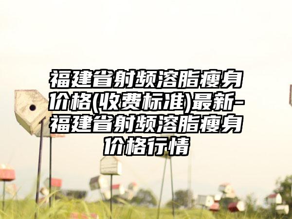 福建省射频溶脂瘦身价格(收费标准)最新-福建省射频溶脂瘦身价格行情