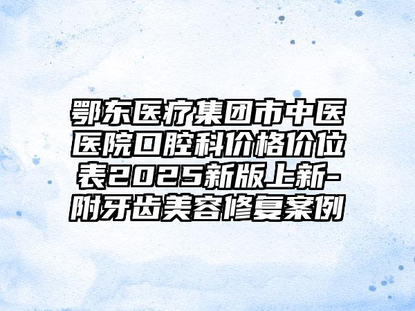 鄂东医疗集团市中医医院口腔科价格价位表2025新版上新-附牙齿美容修复案例