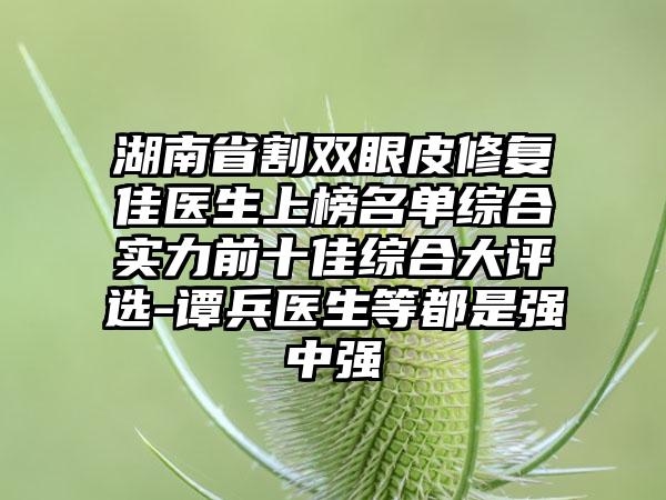 湖南省割双眼皮修复佳医生上榜名单综合实力前十佳综合大评选-谭兵医生等都是强中强