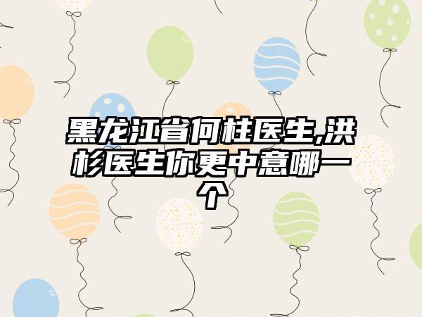 黑龙江省何柱医生,洪杉医生你更中意哪一个