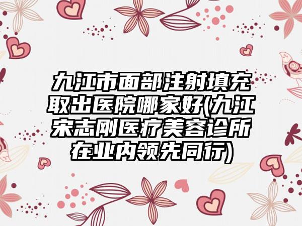 九江市面部注射填充取出医院哪家好(九江宋志刚医疗美容诊所在业内领先同行)