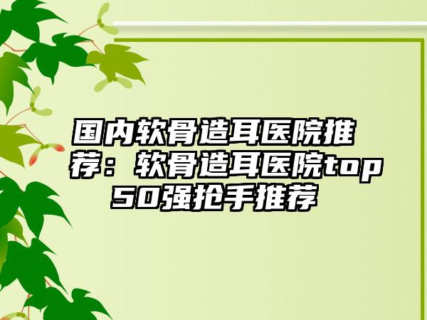 国内软骨造耳医院推荐：软骨造耳医院top50强抢手推荐