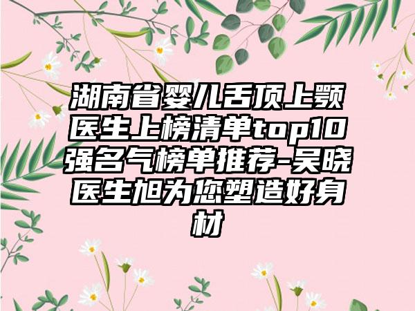 湖南省婴儿舌顶上颚医生上榜清单top10强名气榜单推荐-吴晓医生旭为您塑造好身材