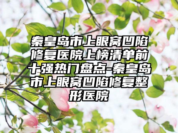 秦皇岛市上眼窝凹陷修复医院上榜清单前十强热门盘点-秦皇岛市上眼窝凹陷修复整形医院